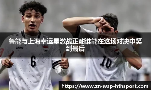 鲁能与上海幸运星激战正酣谁能在这场对决中笑到最后